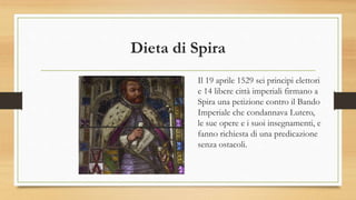 Dieta di Spira
Il 19 aprile 1529 sei principi elettori
e 14 libere città imperiali firmano a
Spira una petizione contro il Bando
Imperiale che condannava Lutero,
le sue opere e i suoi insegnamenti, e
fanno richiesta di una predicazione
senza ostacoli.
 