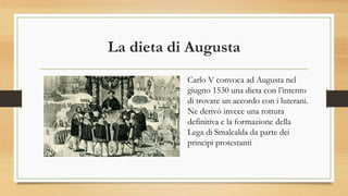 La dieta di Augusta
Carlo V convoca ad Augusta nel
giugno 1530 una dieta con l’intento
di trovare un accordo con i luterani.
Ne derivò invece una rottura
definitiva e la formazione della
Lega di Smalcalda da parte dei
principi protestanti
 