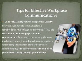  Conceptualizing your Message with Clarity: 
Every time you have to communicate to a 
stakeholder or your colleagues, ask yourself if you are 
clear about the message you want to 
communicate. Remember, your message does not 
involve just words, it includes feelings and emotions 
surrounding the situation about which you are 
communicating. Proactively choose the emotion 
you want to convey through your message. 
 