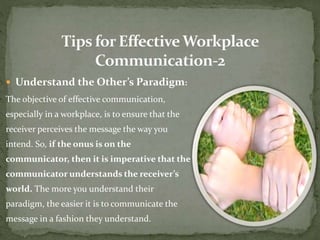  Understand the Other’s Paradigm: 
The objective of effective communication, 
especially in a workplace, is to ensure that the 
receiver perceives the message the way you 
intend. So, if the onus is on the 
communicator, then it is imperative that the 
communicator understands the receiver’s 
world. The more you understand their 
paradigm, the easier it is to communicate the 
message in a fashion they understand. 
 