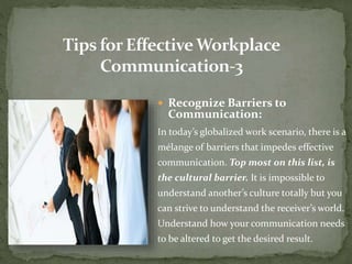  Recognize Barriers to 
Communication: 
In today’s globalized work scenario, there is a 
mélange of barriers that impedes effective 
communication. Top most on this list, is 
the cultural barrier. It is impossible to 
understand another’s culture totally but you 
can strive to understand the receiver’s world. 
Understand how your communication needs 
to be altered to get the desired result. 
 