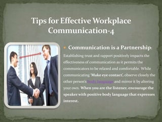  Communication is a Partnership: 
Establishing trust and rapport positively impacts the 
effectiveness of communication as it permits the 
communicators to be relaxed and comfortable. While 
communicating ‘Make eye contact’, observe closely the 
other person’s body language and mirror it by altering 
your own. When you are the listener, encourage the 
speaker with positive body language that expresses 
interest. 
 