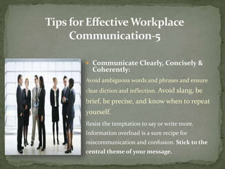  Communicate Clearly, Concisely & 
Coherently: 
Avoid ambiguous words and phrases and ensure 
clear diction and inflection. Avoid slang, be 
brief, be precise, and know when to repeat 
yourself. 
Resist the temptation to say or write more. 
Information overload is a sure recipe for 
miscommunication and confusion. Stick to the 
central theme of your message. 
 