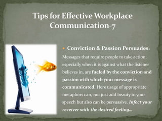 Conviction & Passion Persuades: 
Messages that require people to take action, 
especially when it is against what the listener 
believes in, are fueled by the conviction and 
passion with which your message is 
communicated. Here usage of appropriate 
metaphors can, not just add beauty to your 
speech but also can be persuasive. Infect your 
receiver with the desired feeling… 
 