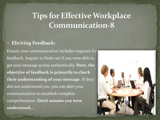  Eliciting Feedback: 
Ensure your communication includes requests for 
feedback. Inquire to finds out if you were able to 
get your message across authentically. Here, the 
objective of feedback is primarily to check 
their understanding of your message. If they 
did not understand you, you can alter your 
communication to establish complete 
comprehension. Don’t assume you were 
understood… 
 