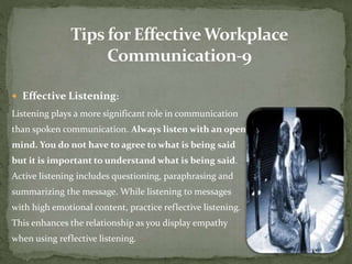  Effective Listening: 
Listening plays a more significant role in communication 
than spoken communication. Always listen with an open 
mind. You do not have to agree to what is being said 
but it is important to understand what is being said. 
Active listening includes questioning, paraphrasing and 
summarizing the message. While listening to messages 
with high emotional content, practice reflective listening. 
This enhances the relationship as you display empathy 
when using reflective listening. 
 