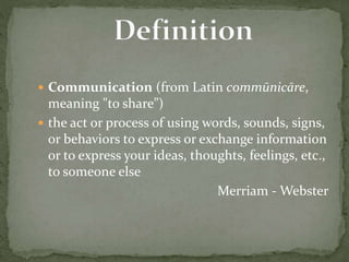  Communication (from Latin commūnicāre, 
meaning "to share”) 
 the act or process of using words, sounds, signs, 
or behaviors to express or exchange information 
or to express your ideas, thoughts, feelings, etc., 
to someone else 
Merriam -Webster 
 