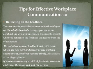  Reflecting on the Feedback: 
Your success in workplace communication hinges 
on the whole-hearted attempts you make on 
establishing win-win outcomes. This is only possible 
when you reflect on the feedback you receive from the 
other person. 
Do not allow critical feedback and criticisms, 
which are just part and parcel of any working 
environment, to affect you negatively. Always look 
at the bigger picture. 
If you have to convey a critical feedback, ensure it 
addresses the issue and not the person. 
 