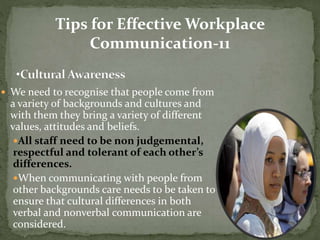 Tips for Effective Workplace 
Communication-11 
 We need to recognise that people come from 
a variety of backgrounds and cultures and 
with them they bring a variety of different 
values, attitudes and beliefs. 
All staff need to be non judgemental, 
respectful and tolerant of each other’s 
differences. 
When communicating with people from 
other backgrounds care needs to be taken to 
ensure that cultural differences in both 
verbal and nonverbal communication are 
considered. 
 