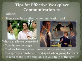Tips for Effective Workplace 
Communication-12 
 Silence can be an effective communication tool. 
What can silence be use for? 
 To enhance messages 
 To draw listener’s attention to what you will say next 
 To express astonishment or disgust when giving feedback 
 To replace the “um”s and “ah”s in your train of thought 
 