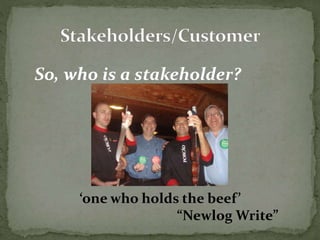So, who is a stakeholder? 
‘one who holds the beef ’ 
“Newlog Write” 
 
