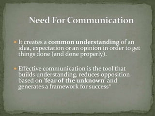  It creates a common understanding of an 
idea, expectation or an opinion in order to get 
things done (and done properly). 
 Effective communication is the tool that 
builds understanding, reduces opposition 
based on ‘fear of the unknown’ and 
generates a framework for success* 
 