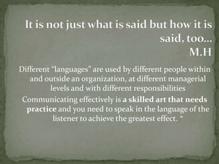 Different “languages” are used by different people within 
and outside an organization, at different managerial 
levels and with different responsibilities 
Communicating effectively is a skilled art that needs 
practice and you need to speak in the language of the 
listener to achieve the greatest effect. * 
 