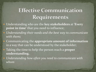  Understanding who are the key stakeholders at ‘Every 
point in time’ that you need to influence; 
 Understanding their needs and the best way to communicate 
with them; 
 Communicating the appropriate amount of information 
in a way that can be understood by the stakeholder; 
 Taking the time to help the person reach a proper 
understanding. 
 Understanding how often you need to communicate with 
whom 
 
