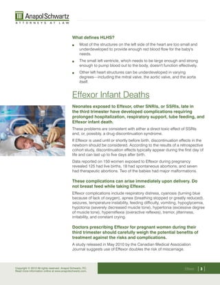 What defines HLHS?
                                                   Most of the structures on the left side of the heart are too small and
                                                    underdeveloped to provide enough red blood flow for the baby's
                                                    needs.
                                                   The small left ventricle, which needs to be large enough and strong
                                                    enough to pump blood out to the body, doesn't function effectively.
                                                   Other left heart structures can be underdeveloped in varying
                                                    degrees—including the mitral valve, the aortic valve, and the aorta
                                                    itself.


                                              Effexor Infant Deaths
                                              Neonates exposed to Effexor, other SNRIs, or SSRIs, late in
                                              the third trimester have developed complications requiring
                                              prolonged hospitalization, respiratory support, tube feeding, and
                                              Effexor infant death.
                                              These problems are consistent with either a direct toxic effect of SSRIs
                                              and, or, possibly, a drug discontinuation syndrome.
                                              If Effexor is used until or shortly before birth, discontinuation effects in the
                                              newborn should be considered. According to the results of a retrospective
                                              cohort study, discontinuation effects typically appear during the first day of
                                              life and can last up to five days after birth.
                                              Data reported on 150 women exposed to Effexor during pregnancy
                                              revealed 125 had live births, 18 had spontaneous abortions, and seven
                                              had therapeutic abortions. Two of the babies had major malformations.

                                              These complications can arise immediately upon delivery. Do
                                              not breast feed while taking Effexor.
                                              Effexor complications include respiratory distress, cyanosis (turning blue
                                              because of lack of oxygen), apnea (breathing stopped or greatly reduced),
                                              seizures, temperature instability, feeding difficulty, vomiting, hypoglycemia,
                                              hypotonia (severely decreased muscle tone), hypertonia (excessive degree
                                              of muscle tone), hyperreflexia (overactive reflexes), tremor, jitteriness,
                                              irritability, and constant crying.

                                              Doctors prescribing Effexor for pregnant women during their
                                              third trimester should carefully weigh the potential benefits of
                                              treatment against the risks and complications.
                                              A study released in May 2010 by the Canadian Medical Association
                                              Journal suggests use of Effexor doubles the risk of miscarriage.



Copyright © 2012 All rights reserved. Anapol Schwartz, P
Read more information online at www.anapolschwartz.com.
                                                        .C.                                                       Effexor   ||
 