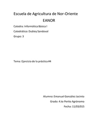 Escuela de Agricultura de Nor-Oriente
EANOR
Catedra: Informática Básica l
Catedrático:Dubley Sandoval
Grupo: 3
Tema: Ejercicio de la práctica #4
Alumno:Emanuel González Jacinto
Grado: 4.to Perito Agrónomo
Fecha: 11/03/015
 