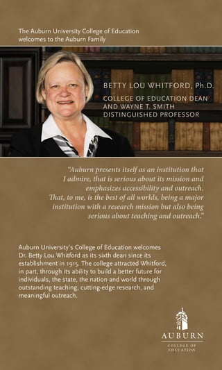 Auburn University’s College of Education welcomes
Dr. Betty Lou Whitford as its sixth dean since its
establishment in 1915. The college attracted Whitford,
in part, through its ability to build a better future for
individuals, the state, the nation and world through
outstanding teaching, cutting-edge research, and
meaningful outreach.
“Auburn presents itself as an institution that
I admire, that is serious about its mission and
emphasizes accessibility and outreach.
That, to me, is the best of all worlds, being a major
institution with a research mission but also being
serious about teaching and outreach.”
The Auburn University College of Education
welcomes to the Auburn Family
BETTY LOU WHITFORD, Ph.D.
COLLEGE OF EDUCATION DEAN
AND WAYNE T. SMITH
DISTINGUISHED PROFESSOR
 