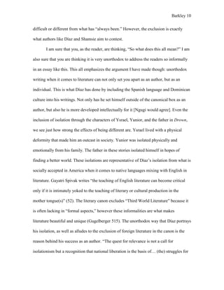Barkley 10
difficult or different from what has “always been.” However, the exclusion is exactly
what authors like Díaz and Shamsie aim to contest.
I am sure that you, as the reader, are thinking, “So what does this all mean?” I am
also sure that you are thinking it is very unorthodox to address the readers so informally
in an essay like this. This all emphasizes the argument I have made though: unorthodox
writing when it comes to literature can not only set you apart as an author, but as an
individual. This is what Díaz has done by including the Spanish language and Dominican
culture into his writings. Not only has he set himself outside of the canonical box as an
author, but also he is more developed intellectually for it [Ngugi would agree]. Even the
inclusion of isolation through the characters of Ysrael, Yunior, and the father in Drown,
we see just how strong the effects of being different are. Ysrael lived with a physical
deformity that made him an outcast in society. Yunior was isolated physically and
emotionally from his family. The father in these stories isolated himself in hopes of
finding a better world. These isolations are representative of Díaz’s isolation from what is
socially accepted in America when it comes to native languages mixing with English in
literature. Gayatri Spivak writes “the teaching of English literature can become critical
only if it is intimately yoked to the teaching of literary or cultural production in the
mother tongue(s)” (52). The literary canon excludes “Third World Literature” because it
is often lacking in “formal aspects,” however these informalities are what makes
literature beautiful and unique (Gugelberger 515). The unorthodox way that Díaz portrays
his isolation, as well as alludes to the exclusion of foreign literature in the canon is the
reason behind his success as an author. “The quest for relevance is not a call for
isolationism but a recognition that national liberation is the basis of… (the) struggles for
 