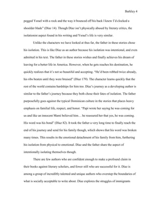 Barkley 4
pegged Ysrael with a rock and the way it bounced off his back I knew I’d clocked a
shoulder blade” (Díaz 14). Though Díaz isn’t physically abused by literary critics, the
isolationist aspect found in his writing and Ysrael’s life is very similar.
Unlike the characters we have looked at thus far, the father in these stories chose
his isolation. This is like Díaz as an author because his isolation was intentional, and even
admitted in his text. The father in these stories wishes and finally achieves his dream of
leaving for a better life in America. However, when he gets reaches his destination, he
quickly realizes that it’s not so beautiful and accepting. “He’d been robbed twice already,
his ribs beaten until they were bruised” (Díaz 179). The character learns quickly that the
rest of the world contains hardships for him too. Díaz’s journey as a developing author is
similar to the father’s journey because they both chose their fates of isolation. The father
purposefully goes against the typical Dominican culture in the stories that places heavy
emphasis on familial life, respect, and honor. “Papi wrote her saying he was coming for
us and like an innocent Mami believed him… he reassured her that yes, he was coming.
His word was his bond” (Díaz 82). It took the father a very long time to finally reach the
end of his journey and send for his family though, which shows that his word was broken
many times. This results in the emotional detachment of his family from him, furthering
his isolation from physical to emotional. Díaz and the father share the aspect of
intentionally isolating themselves though.
There are few authors who are confident enough to make a profound claim in
their books against literary scholars, and fewer still who are successful for it. Díaz is
among a group of incredibly talented and unique authors who overstep the boundaries of
what is socially acceptable to write about. Díaz explores the struggles of immigrants
 