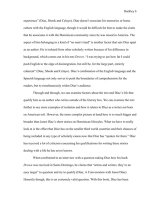 Barkley 6
experience” (Díaz, Shook and Celayo). Díaz doesn’t associate his memories or home
culture with the English language, though it would be difficult for him to make the claim
that he associates it with the Dominican community since he was raised in America. The
aspect of him belonging to a kind of “no man’s land” is another factor that sets Díaz apart
as an author. He is isolated from other scholarly writers because of his difference in
background, which comes out in his text Drown. “I was trying to see how far I could
push English to the edge of disintegration, but still be, for the large part, entirely
coherent” (Díaz, Shook and Celayo). Díaz’s combination of the English language and the
Spanish language not only serves to push the boundaries of comprehension for the
readers, but to simultaneously widen Díaz’s audience.
Through and through, we can examine factors about the text and Díaz’s life that
qualify him as an author who writes outside of the literary box. We can examine the text
further to see more examples of isolation and how it relates to Díaz as a writer not born
on American soil. However, the more complex picture at hand here is so much bigger and
broader than Junot Díaz’s short stories on Dominican lifestyles. What we have to really
look at is the effect that Díaz has on the smaller third world countries and their chances of
being included in any type of scholarly canon now that Díaz has “spoken for them.” Díaz
has received a lot of criticism concerning his qualifications for writing these stories
dealing with a life he has never known.
When confronted in an interview with a question asking Díaz how his book
Drown was received in Santo Domingo, he claims that “artists and writers, they’re an
easy target” to question and try to qualify (Díaz, A Conversation with Junot Díaz).
Honestly though, this is an extremely valid question. With this book, Díaz has been
 