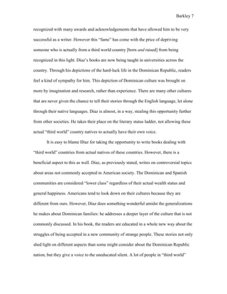 Barkley 7
recognized with many awards and acknowledgements that have allowed him to be very
successful as a writer. However this “fame” has come with the price of depriving
someone who is actually from a third world country [born and raised] from being
recognized in this light. Díaz’s books are now being taught in universities across the
country. Through his depictions of the hard-luck life in the Dominican Republic, readers
feel a kind of sympathy for him. This depiction of Dominican culture was brought on
more by imagination and research, rather than experience. There are many other cultures
that are never given the chance to tell their stories through the English language, let alone
through their native languages. Díaz is almost, in a way, stealing this opportunity further
from other societies. He takes their place on the literary status ladder, not allowing these
actual “third world” country natives to actually have their own voice.
It is easy to blame Díaz for taking the opportunity to write books dealing with
“third world” countries from actual natives of these countries. However, there is a
beneficial aspect to this as well. Díaz, as previously stated, writes on controversial topics
about areas not commonly accepted in American society. The Dominican and Spanish
communities are considered “lower class” regardless of their actual wealth status and
general happiness. Americans tend to look down on their cultures because they are
different from ours. However, Díaz does something wonderful amidst the generalizations
he makes about Dominican families: he addresses a deeper layer of the culture that is not
commonly discussed. In his book, the readers are educated in a whole new way about the
struggles of being accepted in a new community of strange people. These stories not only
shed light on different aspects than some might consider about the Dominican Republic
nation, but they give a voice to the uneducated silent. A lot of people in “third world”
 