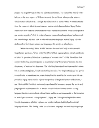 Barkley 9
process we all go through to find our identities as humans. The stories that people write
help us to discover aspects of different areas of the world and subsequently, a deeper
consciousness of ourselves. Through the exclusion of so-called “Third World Literature”
from the canon, we identify ourselves as a narrow-minded poopulation. Ngugi further
claims that after we have “examined ourselves, we radiate outwards and discover peoples
and worlds around us” (94). In order to become more culturally developed and aware of
our surroundings, we must look at other nations and languages. While Ngugi’s claims
deal mainly with African nations and languages, this applies to all cultures.
When discussing “Third World” nations, the term itself begs to be contested.
Gugelberger questions, “What is the Third World? Is it a geographical entity? An identity
of color? A question of historical experience of a certain kind?” (511). The effects that
come with labeling an entire people as essentially being “lower class” remains far after
the poverty of a nation has decreased. The label implies not only an impoverished nation,
but an uneducated people, which is not always the case. The English language has grown
tremendously in prevalence and power throughout the world to the point where it is too
powerful. Ngugi writes that he rejects “the primacy of English literature and cultures,”
and I do too (94). English is just one of many beautiful languages around the world, and
yet people are expected to write in it to be successful in the literary world. “Every
language has its own social and cultural basis, and these are instrumental in the formation
of mental processes and value judgments” (Ngugi 99). Through the imposition of the
English language on all other cultures, we lose the richness that the land’s original
language allowed. The literary canon excludes these languages because they are perhaps
 