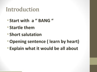 Introduction
• Start with a “ BANG “
• Startle them
• Short salutation
• Opening sentence ( learn by heart)
• Explain what it would be all about
 
