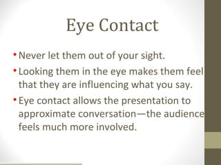 Eye Contact
• Never let them out of your sight.
• Looking them in the eye makes them feel
  that they are influencing what you say.
• Eye contact allows the presentation to
  approximate conversation—the audience
  feels much more involved.
 