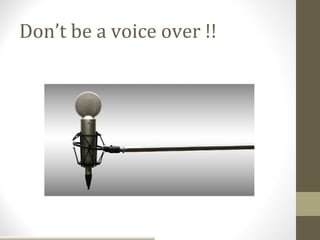 Don’t be a voice over !!
 