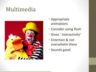Multimedia
             • Appropriate
               animations
             • Consider using flash
             • Gives ‘ interactivity’
             • Entertain & not
               overwhelm them
             • Sounds good
 