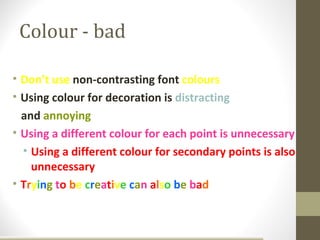 Colour - bad

• Don’t use non-contrasting font colours
• Using colour for decoration is distracting
  and annoying
• Using a different colour for each point is unnecessary
  • Using a different colour for secondary points is also
    unnecessary
• Trying to be creative can also be bad
 
