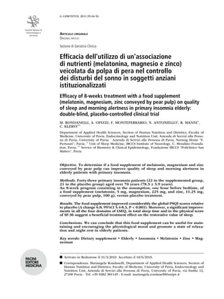 G GERONTOL 2011;59:46-56



Società Italiana di
 Gerontologia e
    Geriatria
                      articolo originalE
                      original articlE

                      Sezione di Geriatria Clinica


                      Efficacia dell’utilizzo di un’associazione
                      di nutrienti (melatonina, magnesio e zinco)
                      veicolata da polpa di pera nel controllo
                      dei disturbi del sonno in soggetti anziani
                      istituzionalizzati
                      Efficacy of 8-weeks treatment with a food supplement
                      (melatonin, magnesium, zinc conveyed by pear pulp) on quality
                      of sleep and morning alertness in primary insomnia elderly:
                      double-blind, placebo-controlled clinical trial
                      M. RONDANELLI, A. OPIZZI, F. MONTEFERRARIO, N. ANTONIELLO*, R. MANNI**,
                      C. KLERSY***
                      Department of Applied Health Sciences, Section of Human Nutrition and Dietetics, Faculty of
                      Medicine, University of Pavia, Endocrinology and Nutrition Unit, Azienda di Servizi alla Perso-
                      na di Pavia, University of Pavia; * Azienda di Servizi alla Persona di Pavia, Nursing Home “F.
                      Pertusati”, Pavia; ** Unit of Sleep Medicine, IRCCS Institute of Neurology, C. Mondino Founda-
                      tion, Pavia; *** Service of Biometry & Clinical Epidemiology, Fondazione IRCCS “Policlinico San
                      Matteo”, Pavia



                      Objective. To determine if a food supplement of melatonin, magnesium and zinc
                      conveyed by pear pulp can improve quality of sleep and morning alertness in
                      elderly patients with primary insomnia.

                      Methods. Forty-three primary insomnia patients (22 in the supplemented group,
                      21 in the placebo group) aged over 70 years (78.3 ± 3.9 years).
                      An 8-week program consisting in the assumption, one hour before bedtime, of
                      a food supplement (melatonin, 5 mg, magnesium, 225 mg, and zinc, 11.25 mg,
                      conveyed by pear pulp, 100 g), versus placebo treatment.

                      Results. The food supplement improved considerably the global PSQI scores relative
                      to placebo (Δ change 6.8; 95%CI 5.4-8.3, P < 0.001). Moreover, a significant improve-
                      ments in all the four domains of LSEQ, in total sleep time and in the physical score
                      of SF-36 suggest a beneficial treatment effect on the restorative value of sleep.

                      Conclusions. We can conclude that this food supplement can be useful for main-
                      taining and encouraging the physiological mood and promote a state of relaxa-
                      tion and night rest in elderly patients.

                      Key words: Dietary supplement • Elderly • Insomnia • Melatonin • Zinc • Mag-
                      nesium


                      n Arrivato in Redazione il 31/3/2010. Accettato il 10/6/2010.
Pacini
EditorE               n Corrispondenza: Mariangela Rondanelli, Department of Applied Health Sciences, Section of
MEdicina                Human Nutrition and Dietetics, Faculty of Medicine, University of Pavia, Endocrinology and
                        Nutrition Unit, Azienda di Servizi alla Persona di Pavia, University of Pavia, via Emilia 12,
                        27100 Pavia - Tel. +39 0382 381149 - E-mail: mariangela.rondanelli@unipv.it
 