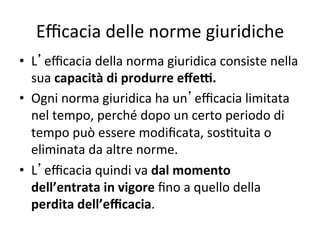 Eﬃcacia delle norme giuridiche 
•  L eﬃcacia della norma giuridica consiste nella 
sua capacità di produrre eﬀe<. 
•  Ogni norma giuridica ha un eﬃcacia limitata 
nel tempo, perché dopo un certo periodo di 
tempo può essere modiﬁcata, sos:tuita o 
eliminata da altre norme. 
•  L eﬃcacia quindi va dal momento 
dell’entrata in vigore ﬁno a quello della 
perdita dell’eﬃcacia. 
 