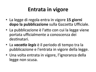 Entrata in vigore 
•  La legge di regola entra in vigore 15 giorni 
dopo la pubblicazione sulla Gazze@a Uﬃciale. 
•  La pubblicazione è l'a@o con cui la legge viene 
portata uﬃcialmente a conoscenza dei 
des:natari. 
•  La vaca$o legis è il periodo di tempo tra la 
pubblicazione e l'entrata in vigore della legge. 
•  Una volta entrata in vigore, l’ignoranza della 
legge non scusa. 
 