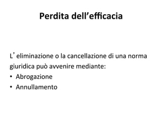 Perdita dell’eﬃcacia 
L eliminazione o la cancellazione di una norma  
giuridica può avvenire mediante: 
•  Abrogazione 
•  Annullamento 
 
