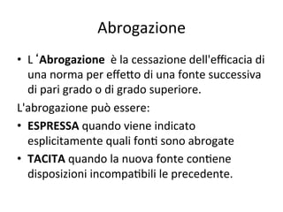 Abrogazione 
•  L Abrogazione  è la cessazione dell'eﬃcacia di 
una norma per eﬀe@o di una fonte successiva 
di pari grado o di grado superiore. 
L'abrogazione può essere:  
•  ESPRESSA quando viene indicato 
esplicitamente quali fon: sono abrogate  
•  TACITA quando la nuova fonte con:ene 
disposizioni incompa:bili le precedente. 
 