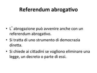 Referendum abrogaOvo 
•  L abrogazione può avvenire anche con un 
referendum abroga:vo. 
•  Si tra@a di uno strumento di democrazia 
dire@a. 
•  Si chiede ai ci@adini se vogliono eliminare una 
legge, un decreto o parte di essi. 
 