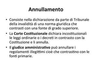 Annullamento 
•  Consiste nella dichiarazione da parte di Tribunale 
della invalidità di una norma giuridica che 
contras: con una fonte di grado superiore. 
•  La Corte CosOtuzionale dichiara incos:tuzionali 
le leggi ordinarie o i decre: in contrasto con la 
Cos:tuzione e li annulla.  
•  Il giudice amministraOvo può annullare i 
regolamen: illegiGmi cioè che contras:no con le 
fon: primarie. 
 