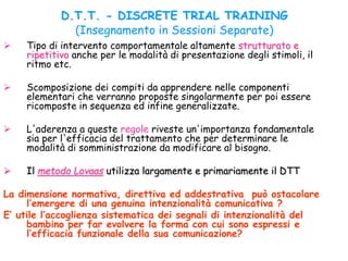 D.T.T. - DISCRETE TRIAL TRAINING
(Insegnamento in Sessioni Separate)
 Tipo di intervento comportamentale altamente strutturato e
ripetitivo anche per le modalità di presentazione degli stimoli, il
ritmo etc.
 Scomposizione dei compiti da apprendere nelle componenti
elementari che verranno proposte singolarmente per poi essere
ricomposte in sequenza ed infine generalizzate.
 L'aderenza a queste regole riveste un'importanza fondamentale
sia per l'efficacia del trattamento che per determinare le
modalità di somministrazione da modificare al bisogno.
 Il metodo Lovaas utilizza largamente e primariamente il DTT
La dimensione normativa, direttiva ed addestrativa può ostacolare
l’emergere di una genuina intenzionalità comunicativa ?
E’ utile l’accoglienza sistematica dei segnali di intenzionalità del
bambino per far evolvere la forma con cui sono espressi e
l’efficacia funzionale della sua comunicazione?
 