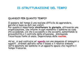 II-STRUTTURAZIONE DEL TEMPO
QUANDO? PER QUANTO TEMPO?QUANDO? PER QUANTO TEMPO?
Il passare del tempo è una nozione difficile da apprendere,
perché si basa su dati non visibili.
Per questo è importante strutturare la giornata, attraverso una
organizzazione, che informi in ogni momento il bambino su cosa
sta accadendo, ciò che è accaduto e che accadrà, aumentando la
prevedibilità e il controllo della situazione, diminuendo
l’incertezza fonte di ansia. Imporetanza delle routine.
Ad es., si può costruire un’ agendaagenda con una sequenza di immagini o
oggetti , ordinati dall’alto verso il basso e il relativo simbolo
verrà spostato dal bambino in un apposito spazio che registra il
tempo trascorso.
 