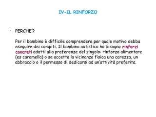 IV-IL RINFORZO
• PERCHE’?PERCHE’?
Per il bambino è difficile comprendere per quale motivo debba
eseguire dei compiti. Il bambino autistico ha bisogno rinforzirinforzi
concreticoncreti adatti alla preferenze del singolo: rinforzo alimentare
(es caramella) o se accetta la vicinanza fisica una carezza, un
abbraccio o il permesso di dedicarsi ad un’attività preferita.
 