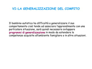 VI-LA GENERALIZZAZIONE DEL COMPITO
Il bambino autistico ha difficoltà a generalizzare il suo
comportamento cioè tende ad associare l’apprendimento con una
particolare situazione, sarà quindi necessario sviluppare
programmi di generalizzazioneprogrammi di generalizzazione in modo da estendere le
competenze acquisite all’ambiente famigliare o in altre situazioni.
 