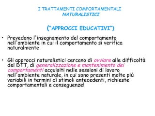 I TRATTAMENTI COMPORTAMENTALI
NATURALISTICI
(“APPROCCI EDUCATIVI”)
• Prevedono l'insegnamento del comportamento
nell'ambiente in cui il comportamento si verifica
naturalmente
• Gli approcci naturalistici cercano di ovviare alle difficoltà
del DTT, di generalizzazione e mantenimento dei
comportamenti acquisiti nelle sessioni di lavoro
nell'ambiente naturale, in cui sono presenti molte più
variabili in termini di stimoli antecedenti, richieste
comportamentali e conseguenze!
 