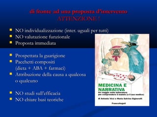 di fronte ad una proposta d’interventodi fronte ad una proposta d’intervento
ATTENZIONE !ATTENZIONE !
 NO individualizzazione (inter. uguali per tutti)NO individualizzazione (inter. uguali per tutti)
 NO valutazione funzionaleNO valutazione funzionale
 Proposta immediataProposta immediata
 Prospettata la guarigioneProspettata la guarigione
 Pacchetti compositiPacchetti compositi
(dieta + ABA + farmaci)(dieta + ABA + farmaci)
 Attribuzione della causa a qualcosaAttribuzione della causa a qualcosa
o qualcunoo qualcuno
 NO studi sull’efficaciaNO studi sull’efficacia
 NO chiare basi teoricheNO chiare basi teoriche
 