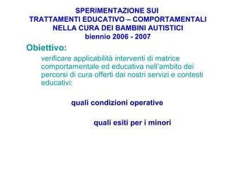 SPERIMENTAZIONE SUI
TRATTAMENTI EDUCATIVO – COMPORTAMENTALI
NELLA CURA DEI BAMBINI AUTISTICI
biennio 2006 - 2007
Obiettivo:
verificare applicabilità interventi di matrice
comportamentale ed educativa nell’ambito dei
percorsi di cura offerti dai nostri servizi e contesti
educativi:
quali condizioni operative
quali esiti per i minori
 