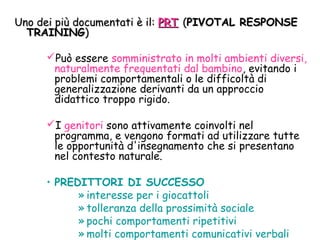 Uno dei più documentati è il:Uno dei più documentati è il: PRTPRT ((PIVOTAL RESPONSEPIVOTAL RESPONSE
TRAININGTRAINING))
Può essere somministrato in molti ambienti diversi,
naturalmente frequentati dal bambino, evitando i
problemi comportamentali o le difficoltà di
generalizzazione derivanti da un approccio
didattico troppo rigido.
I genitori sono attivamente coinvolti nel
programma, e vengono formati ad utilizzare tutte
le opportunità d'insegnamento che si presentano
nel contesto naturale.
• PREDITTORI DI SUCCESSO
» interesse per i giocattoli
» tolleranza della prossimità sociale
» pochi comportamenti ripetitivi
» molti comportamenti comunicativi verbali
 