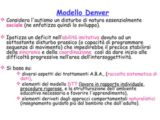Modello Denver
 Considera l'autismo un disturbo di natura essenzialmente
sociale (ne enfatizza quindi lo sviluppo).
 Ipotizza un deficit nell’abilità imitativa dovuto ad un
sottostante disturbo prassico (o capacità di programmare
sequenze di movimento) che impedirebbe il precoce stabilirsi
della sincronia e della coordinazione così da dare inizio alle
difficoltà progressive nell’area dell’intersoggettività. 
 Si basa su:
 diversi aspetti dei trattamenti A.B.A., (raccolta sistematica di
dati),
 elementi del modello DTT (lavoro in rapporto individuale,
procedure rigorose, e la strutturazione dell'ambiente
educativo necessaria a favorire l'apprendimento),
 elementi derivati dagli approcci comportamentali naturalistici
(insegnamento guidato più dal bambino che dall'adulto).
 