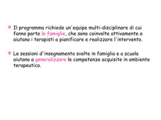  Il programma richiede un'equipe multi-disciplinare di cui
fanno parte le famiglie, che sono coinvolte attivamente e
aiutano i terapisti a pianificare e realizzare l'intervento.
 Le sessioni d'insegnamento svolte in famiglia e a scuola
aiutano a generalizzare le competenze acquisite in ambiente
terapeutico.
 