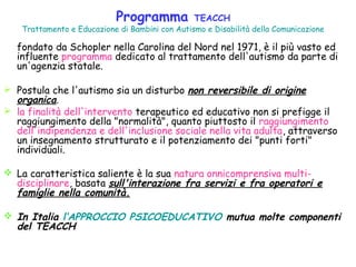Programma TEACCH
Trattamento e Educazione di Bambini con Autismo e Disabilità della Comunicazione
fondato da Schopler nella Carolina del Nord nel 1971, è il più vasto ed
influente programma dedicato al trattamento dell'autismo da parte di
un'agenzia statale.
 Postula che l'autismo sia un disturbo non reversibile di origine
organica.
 la finalità dell'intervento terapeutico ed educativo non si prefigge il
raggiungimento della "normalità", quanto piuttosto il raggiungimento
dell'indipendenza e dell'inclusione sociale nella vita adulta, attraverso
un insegnamento strutturato e il potenziamento dei "punti forti"
individuali.
 La caratteristica saliente è la sua natura onnicomprensiva multi-
disciplinare, basata sull'interazione fra servizi e fra operatori e
famiglie nella comunità.
 In Italia l’APPROCCIO PSICOEDUCATIVO mutua molte componenti
del TEACCH
 