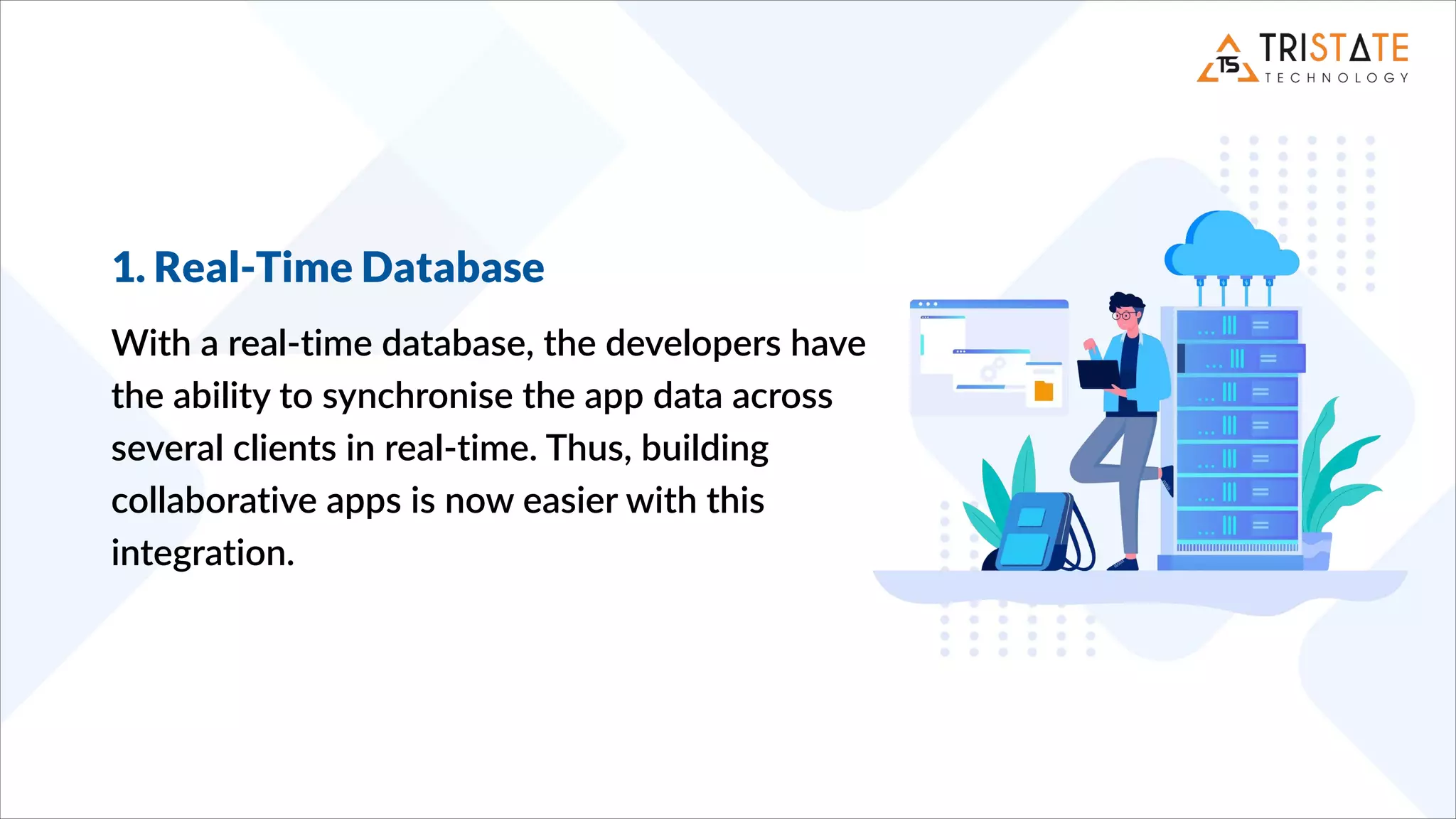 1. Real-Time Database
With a real-time database, the developers have
the ability to synchronise the app data across
several clients in real-time. Thus, building
collaborative apps is now easier with this
integration.
 